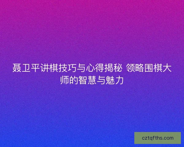 聂卫平讲棋技巧与心得揭秘 领略围棋大师的智慧与魅力