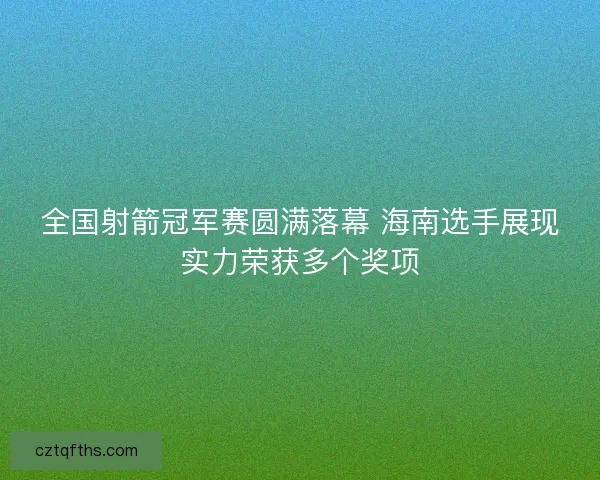 全国射箭冠军赛圆满落幕 海南选手展现实力荣获多个奖项