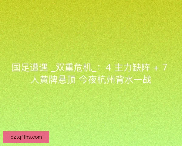 国足遭遇 _双重危机_：4 主力缺阵 + 7 人黄牌悬顶 今夜杭州背水一战
