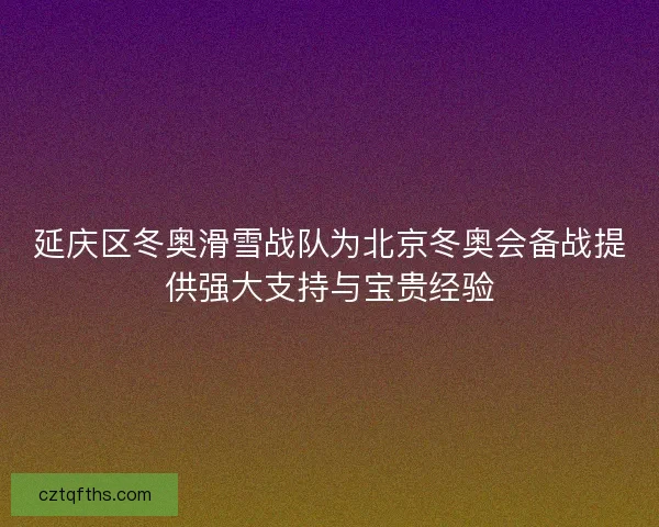 延庆区冬奥滑雪战队为北京冬奥会备战提供强大支持与宝贵经验