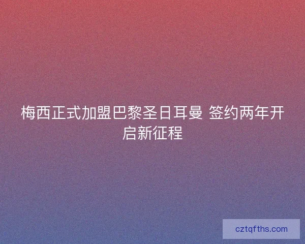 梅西正式加盟巴黎圣日耳曼 签约两年开启新征程