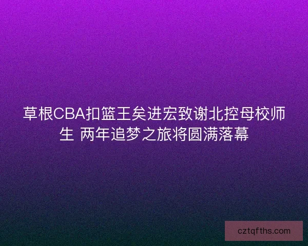 草根CBA扣篮王矣进宏致谢北控母校师生 两年追梦之旅将圆满落幕