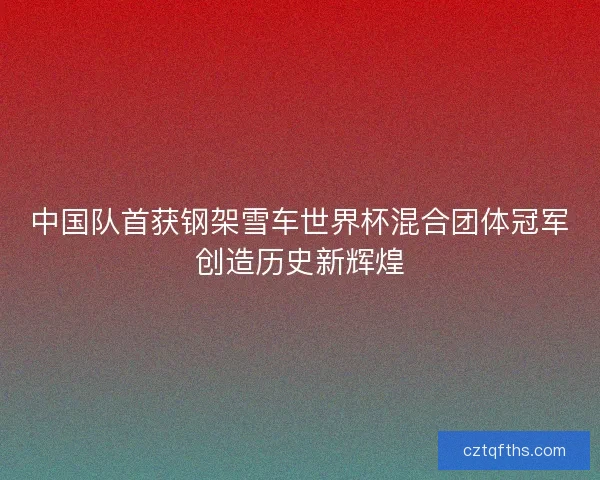 中国队首获钢架雪车世界杯混合团体冠军创造历史新辉煌