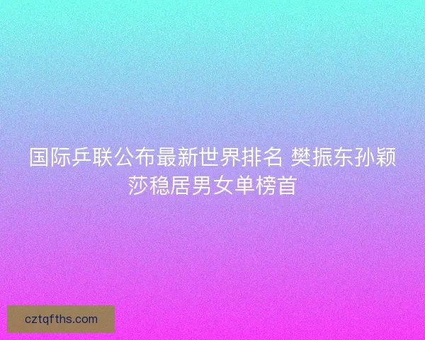 国际乒联公布最新世界排名 樊振东孙颖莎稳居男女单榜首