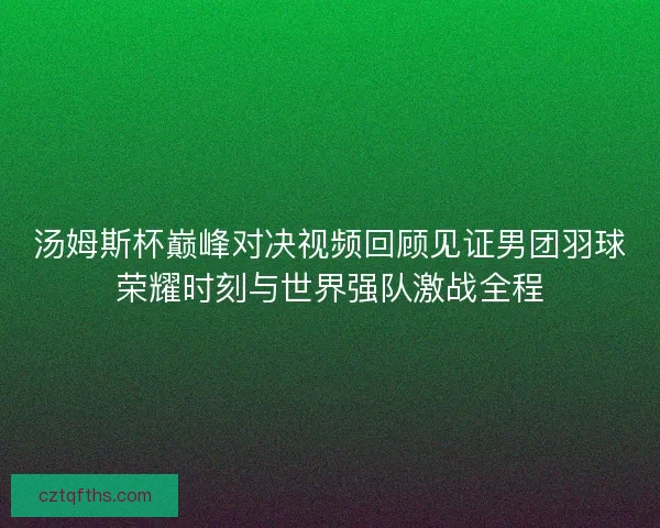 汤姆斯杯巅峰对决视频回顾见证男团羽球荣耀时刻与世界强队激战全程
